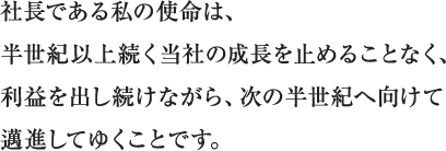 社長である私の使命は、半世紀以上続く当社の成長を止めることなく、利益を出し続けながら、次の半世紀へ向けて邁進してゆくことです。